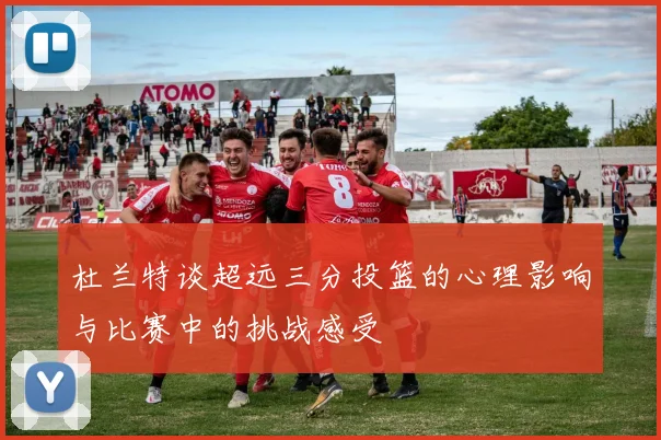 杜兰特谈超远三分投篮的心理影响与比赛中的挑战感受
