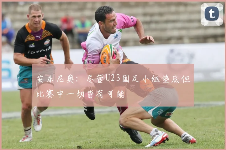 安东尼奥：尽管U23国足小组垫底但比赛中一切皆有可能