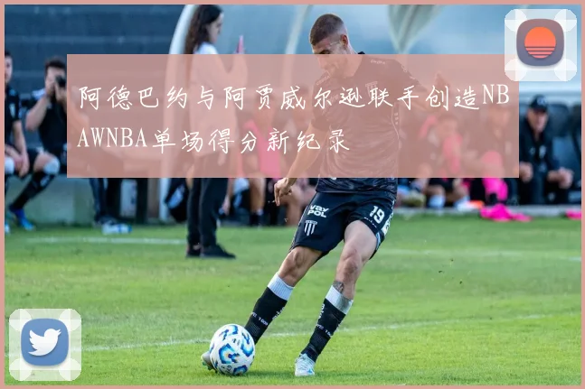 阿德巴约与阿贾威尔逊联手创造NBAWNBA单场得分新纪录