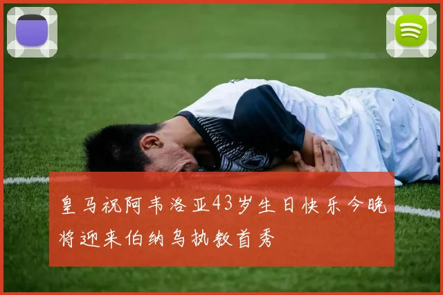 皇马祝阿韦洛亚43岁生日快乐今晚将迎来伯纳乌执教首秀