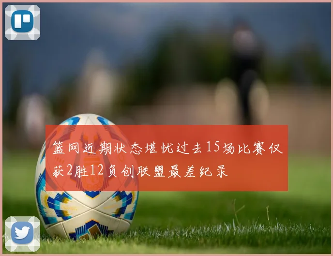 篮网近期状态堪忧过去15场比赛仅获2胜12负创联盟最差纪录