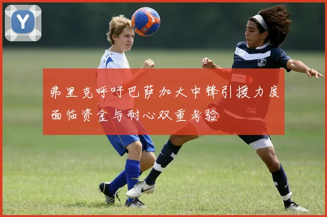 弗里克呼吁巴萨加大中锋引援力度面临资金与耐心双重考验