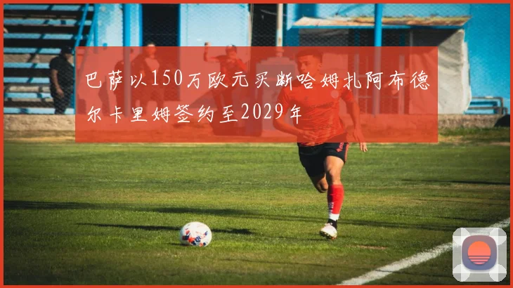 巴萨以150万欧元买断哈姆扎阿布德尔卡里姆签约至2029年