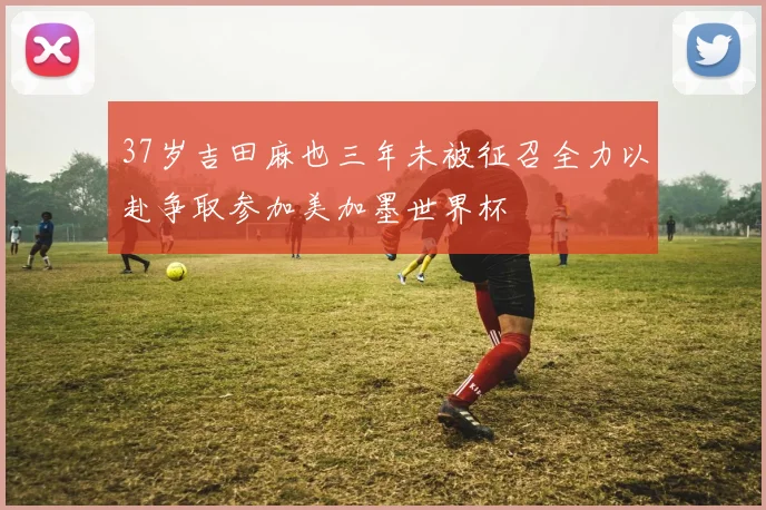 37岁吉田麻也三年未被征召全力以赴争取参加美加墨世界杯