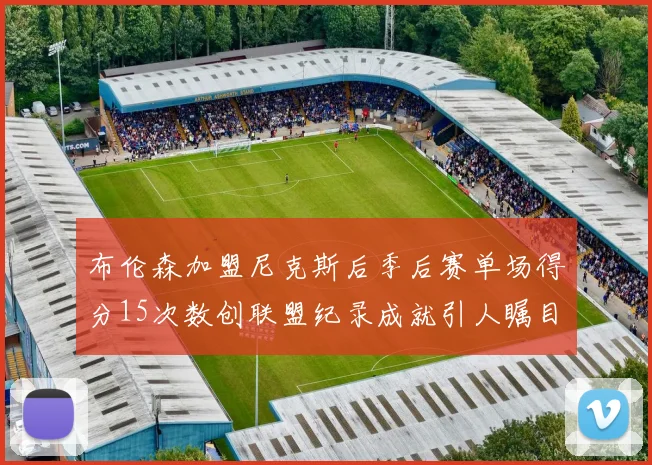 布伦森加盟尼克斯后季后赛单场得分15次数创联盟纪录成就引人瞩目