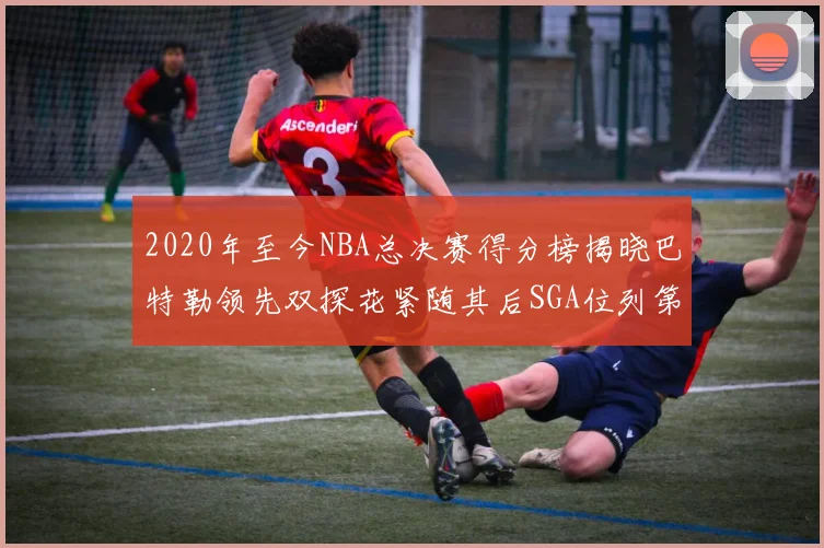 2020年至今NBA总决赛得分榜揭晓巴特勒领先双探花紧随其后SGA位列第四