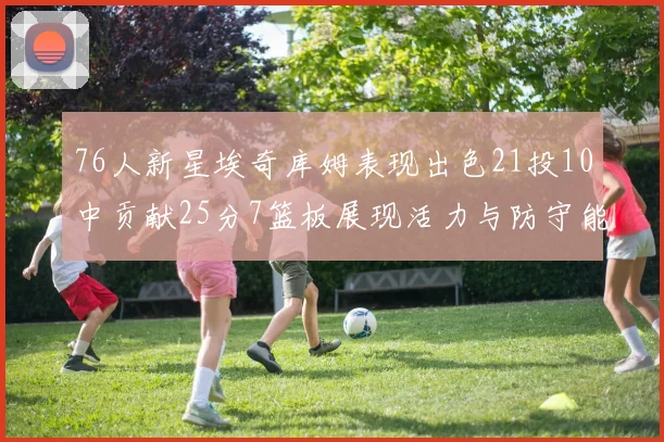 76人新星埃奇库姆表现出色21投10中贡献25分7篮板展现活力与防守能力