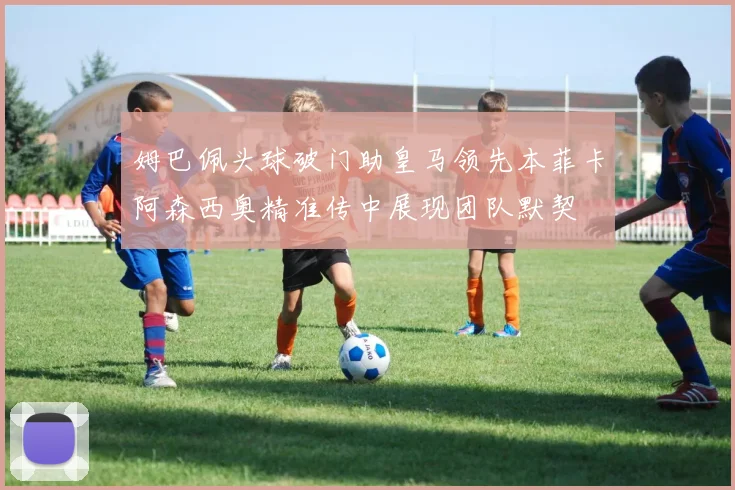 姆巴佩头球破门助皇马领先本菲卡阿森西奥精准传中展现团队默契