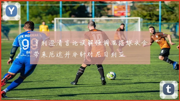 亨利澄清言论误解强调混搭球衣会带来厄运并非针对尼日利亚