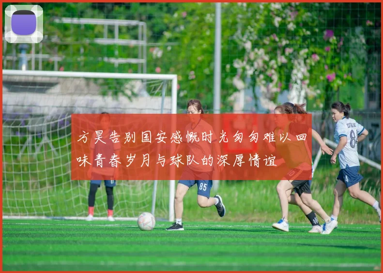 方昊告别国安感慨时光匆匆难以回味青春岁月与球队的深厚情谊