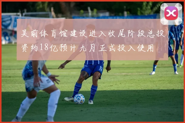 吴前体育馆建设进入收尾阶段总投资约18亿预计九月正式投入使用