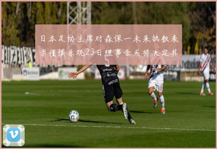 日本足协主席对森保一未来执教表示谨慎乐观23日理事会或将决定其去留