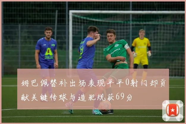 姆巴佩替补出场表现平平0射门却贡献关键传球与造犯规获69分