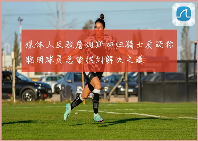 媒体人反驳詹姆斯回归骑士质疑称聪明球员总能找到解决之道