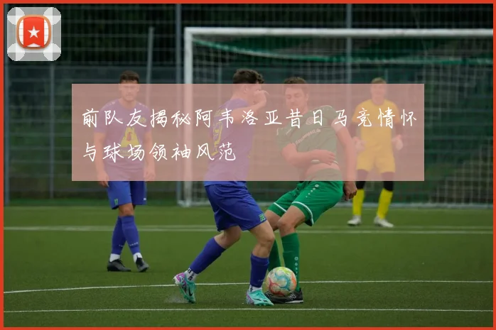 前队友揭秘阿韦洛亚昔日马竞情怀与球场领袖风范