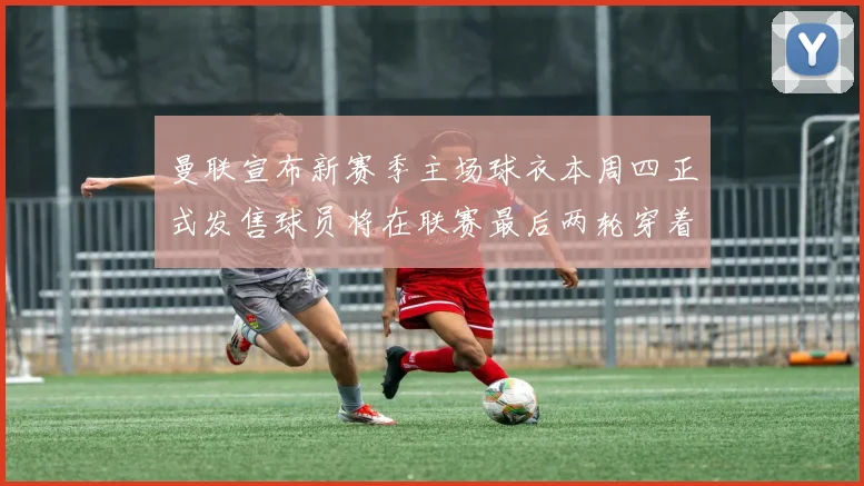 曼联宣布新赛季主场球衣本周四正式发售球员将在联赛最后两轮穿着上阵