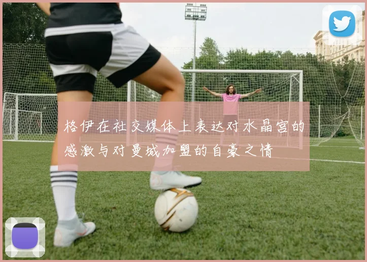 格伊在社交媒体上表达对水晶宫的感激与对曼城加盟的自豪之情