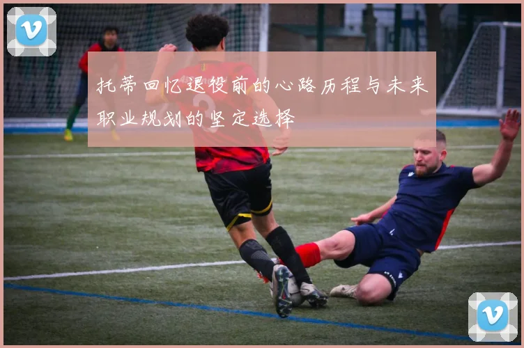 托蒂回忆退役前的心路历程与未来职业规划的坚定选择