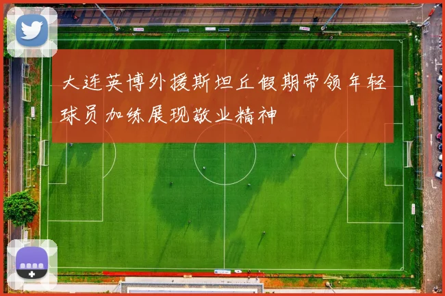 大连英博外援斯坦丘假期带领年轻球员加练展现敬业精神