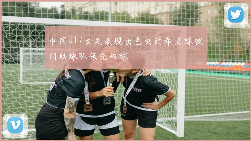 中国U17女足表现出色刘雨希点球破门助球队领先两球