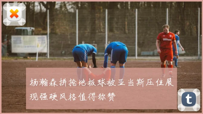 杨瀚森拼抢地板球被亚当斯压住展现强硬风格值得称赞
