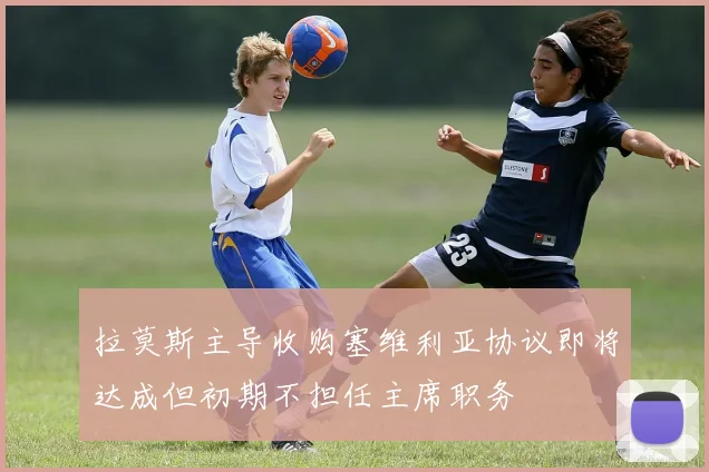 拉莫斯主导收购塞维利亚协议即将达成但初期不担任主席职务