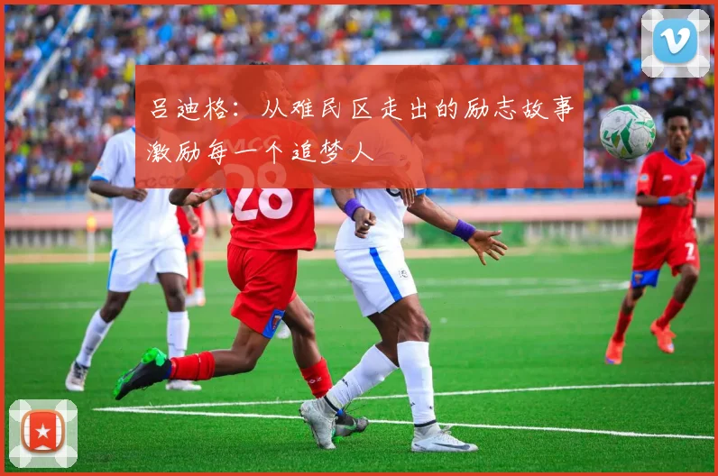 吕迪格：从难民区走出的励志故事激励每一个追梦人