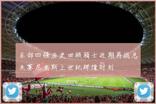 东部四强历史回顾骑士近期再战总决赛尼克斯上世纪辉煌时刻